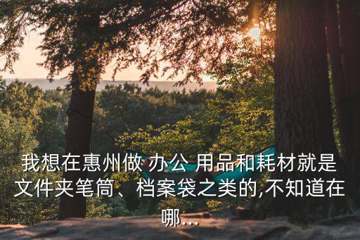 我想在惠州做 办公 用品和耗材就是文件夹笔筒、档案袋之类的,不知道在哪...