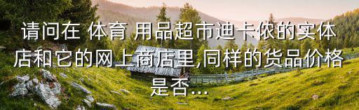 请问在 体育 用品超市迪卡侬的实体店和它的网上商店里,同样的货品价格是否...