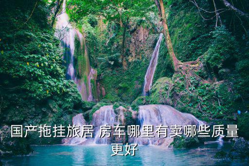 国产拖挂旅居 房车哪里有卖哪些质量更好