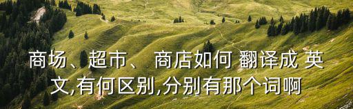 商场、超市、 商店如何 翻译成 英文,有何区别,分别有那个词啊