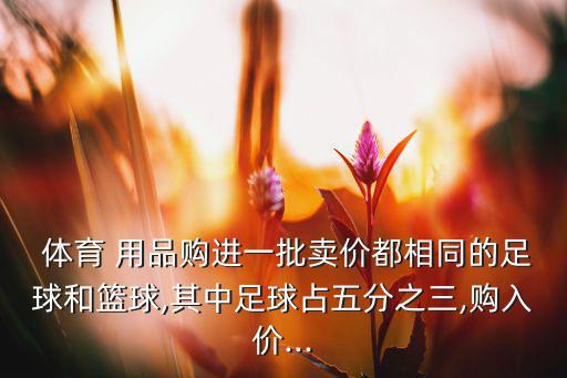  体育 用品购进一批卖价都相同的足球和篮球,其中足球占五分之三,购入价...