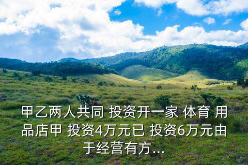 甲乙两人共同 投资开一家 体育 用品店甲 投资4万元已 投资6万元由于经营有方...