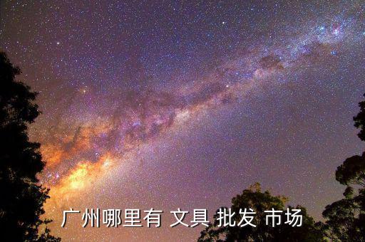 广州哪里有 文具 批发 市场