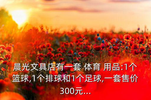 晨光文具店有一套 体育 用品:1个篮球,1个排球和1个足球,一套售价300元...