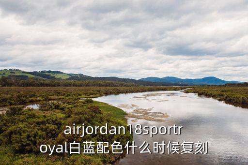 airjordan18sportroyal白蓝配色什么时候复刻