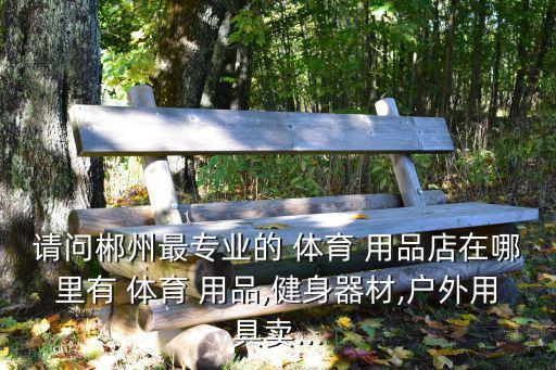 请问郴州最专业的 体育 用品店在哪里有 体育 用品,健身器材,户外用具卖...