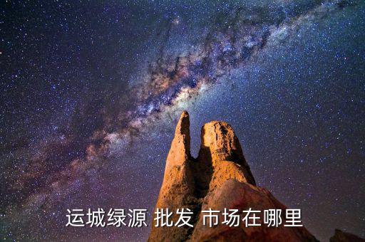  运城绿源 批发 市场在哪里