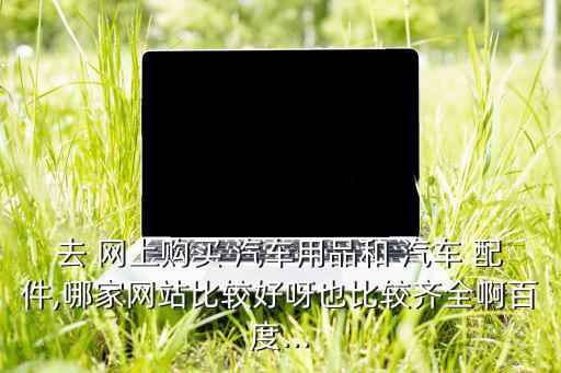 去 网上购买 汽车用品和 汽车 配件,哪家网站比较好呀也比较齐全啊百度...