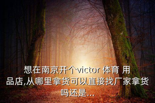 想在南京开个victor 体育 用品店,从哪里拿货可以直接找厂家拿货吗还是...