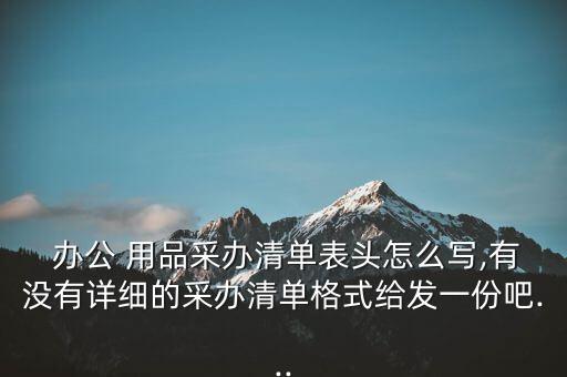  办公 用品采办清单表头怎么写,有没有详细的采办清单格式给发一份吧...