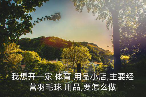 我想开一家 体育 用品小店,主要经营羽毛球 用品,要怎么做