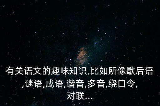 有关语文的趣味知识,比如所像歇后语,谜语,成语,谐音,多音,绕口令,对联...