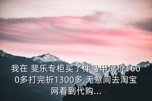 我在 斐乐专柜买了件马甲原价1600多打完折1300多,无意间去淘宝网看到代购...