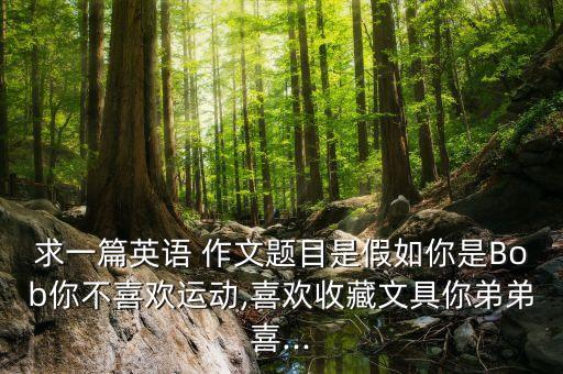 求一篇英语 作文题目是假如你是Bob你不喜欢运动,喜欢收藏文具你弟弟喜...