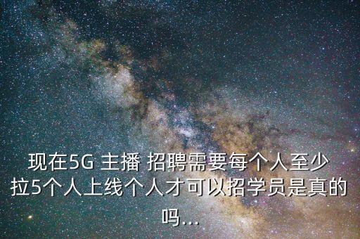 现在5G 主播 招聘需要每个人至少拉5个人上线个人才可以招学员是真的吗...