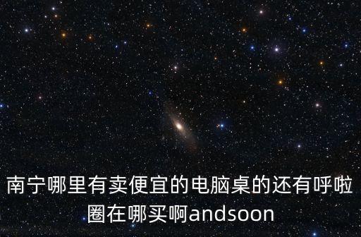 南宁哪里有卖便宜的电脑桌的还有呼啦圈在哪买啊andsoon