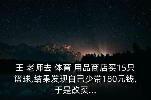 王 老师去 体育 用品商店买15只篮球,结果发现自己少带180元钱,于是改买...